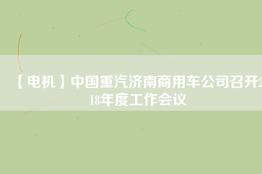 【電機(jī)】中國重汽濟(jì)南商用車公司召開2018年度工作會議
          