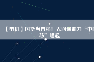 【電機(jī)】國(guó)貨當(dāng)自強(qiáng)！光潤(rùn)通助力“中國(guó)芯”崛起
          