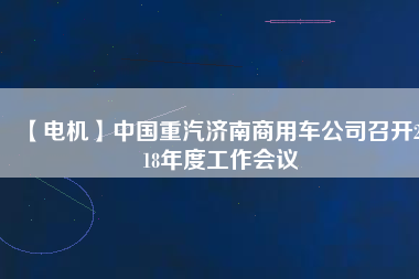 【電機(jī)】中國重汽濟(jì)南商用車公司召開2018年度工作會議
          