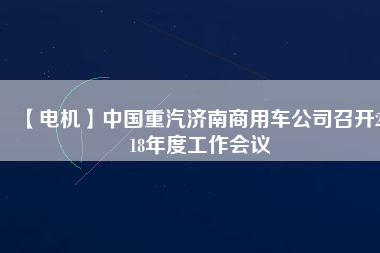 【電機(jī)】中國重汽濟(jì)南商用車公司召開2018年度工作會議
          