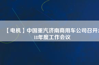 【電機(jī)】中國重汽濟(jì)南商用車公司召開2018年度工作會議
          