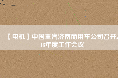 【電機(jī)】中國重汽濟(jì)南商用車公司召開2018年度工作會議
          